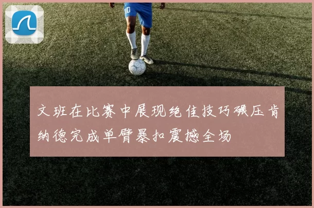 文班在比赛中展现绝佳技巧碾压肯纳德完成单臂暴扣震撼全场