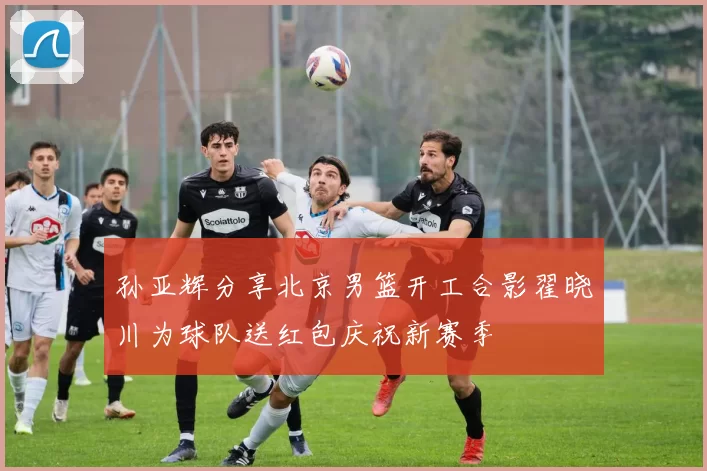孙亚辉分享北京男篮开工合影翟晓川为球队送红包庆祝新赛季