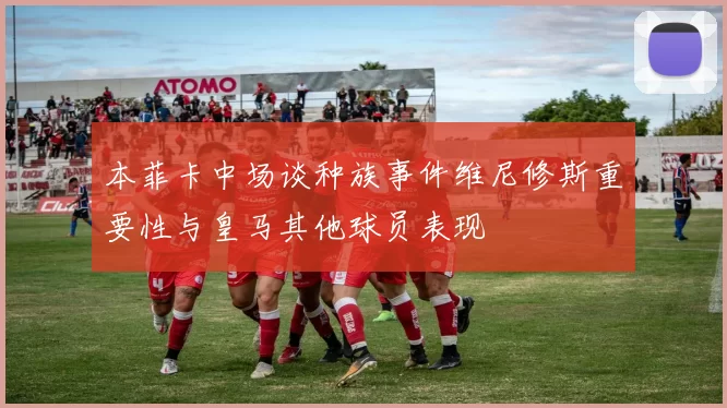本菲卡中场谈种族事件维尼修斯重要性与皇马其他球员表现
