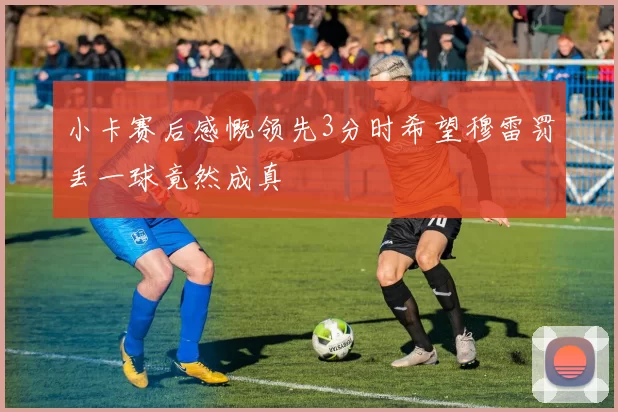 小卡赛后感慨领先3分时希望穆雷罚丢一球竟然成真