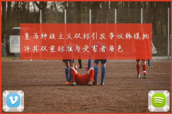 皇马种族主义双标引发争议韩媒批评其双重标准与受害者角色