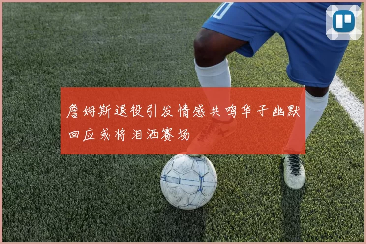 詹姆斯退役引发情感共鸣华子幽默回应或将泪洒赛场