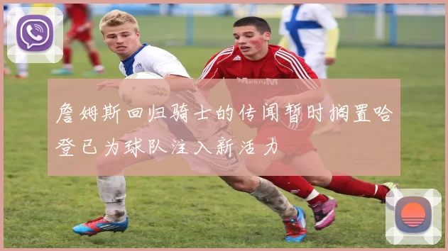 詹姆斯回归骑士的传闻暂时搁置哈登已为球队注入新活力