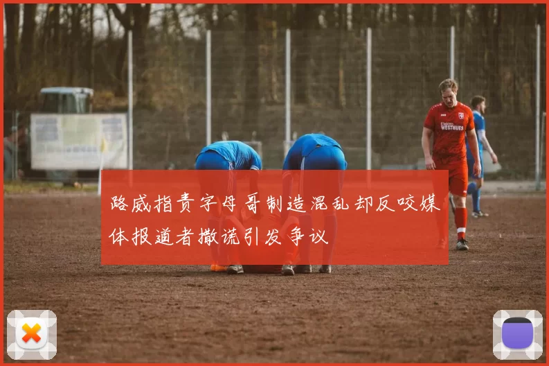路威指责字母哥制造混乱却反咬媒体报道者撒谎引发争议