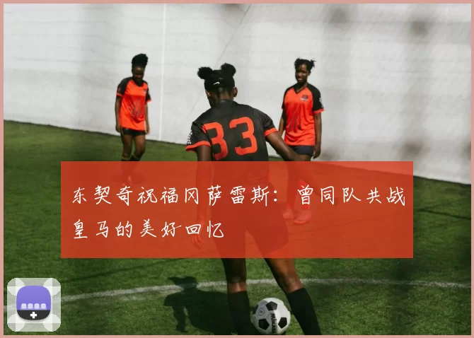 东契奇祝福冈萨雷斯：曾同队共战皇马的美好回忆