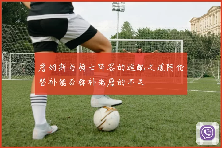 詹姆斯与骑士阵容的适配之道阿伦替补能否弥补老詹的不足