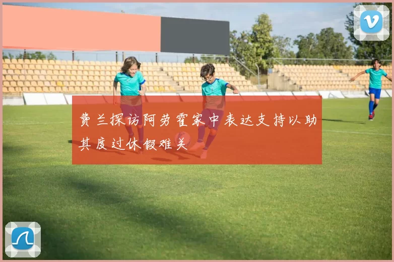 费兰探访阿劳霍家中表达支持以助其度过休假难关