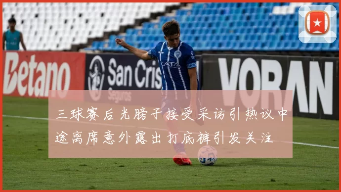 三球赛后光膀子接受采访引热议中途离席意外露出打底裤引发关注