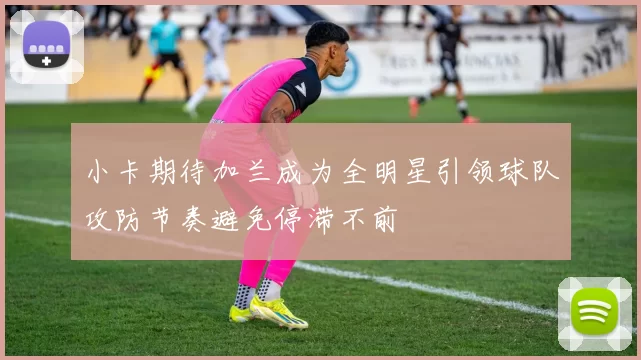 小卡期待加兰成为全明星引领球队攻防节奏避免停滞不前