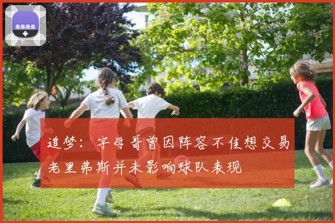 追梦：字母哥曾因阵容不佳想交易老里弗斯并未影响球队表现