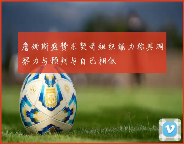 詹姆斯盛赞东契奇组织能力称其洞察力与预判与自己相似