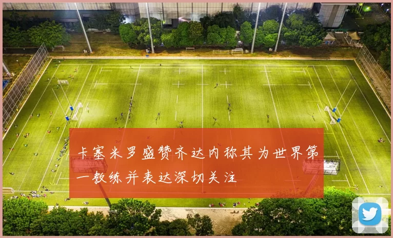 卡塞米罗盛赞齐达内称其为世界第一教练并表达深切关注