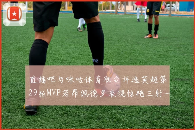 直播吧与咪咕体育联合评选英超第29轮MVP若昂佩德罗表现惊艳三射一传助球队获胜