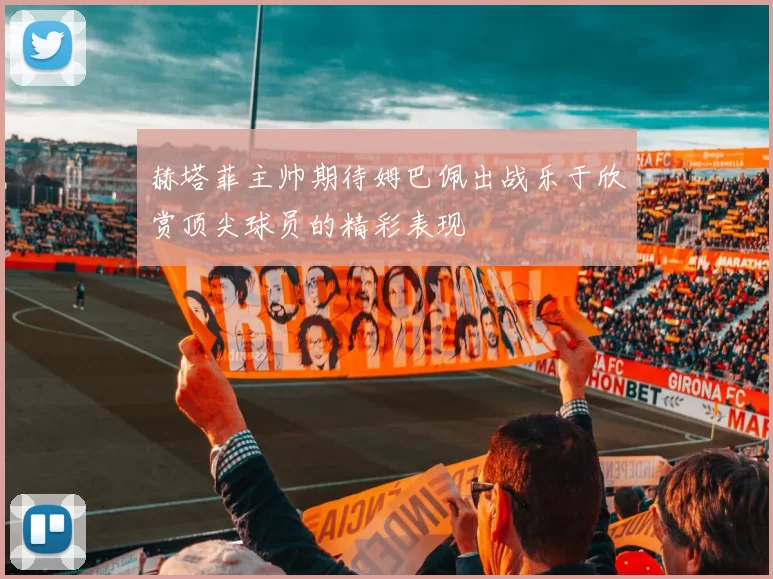 赫塔菲主帅期待姆巴佩出战乐于欣赏顶尖球员的精彩表现