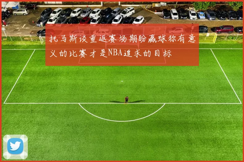 托马斯谈重返赛场期盼赢球称有意义的比赛才是NBA追求的目标