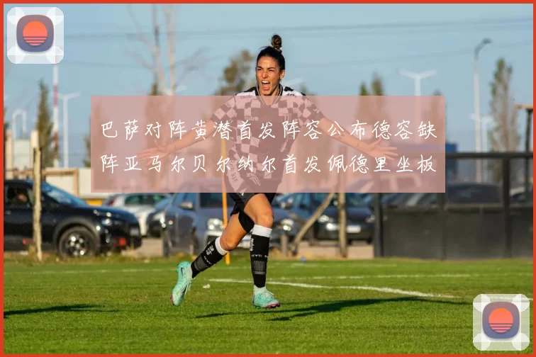 巴萨对阵黄潜首发阵容公布德容缺阵亚马尔贝尔纳尔首发佩德里坐板凳