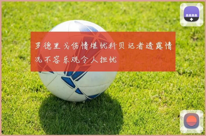 罗德里戈伤情堪忧科贝记者透露情况不容乐观令人担忧
