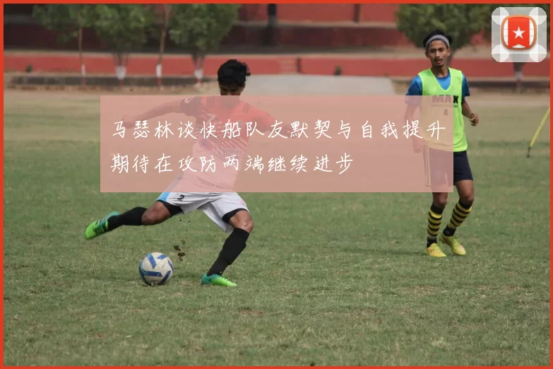 马瑟林谈快船队友默契与自我提升期待在攻防两端继续进步