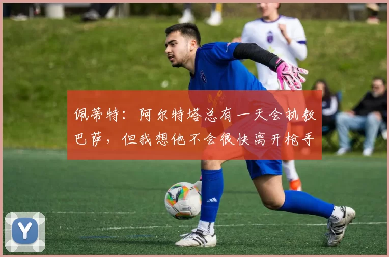 佩蒂特：阿尔特塔总有一天会执教巴萨，但我想他不会很快离开枪手