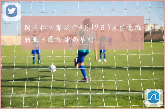 国王杯决赛定于4月19日3点在塞维利亚卡图哈球场举行