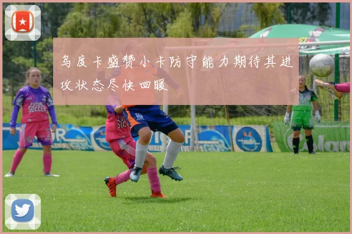 乌度卡盛赞小卡防守能力期待其进攻状态尽快回暖