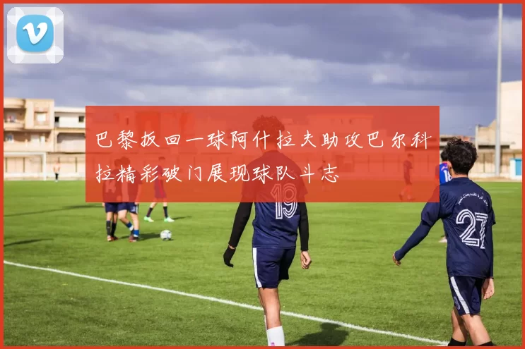 巴黎扳回一球阿什拉夫助攻巴尔科拉精彩破门展现球队斗志