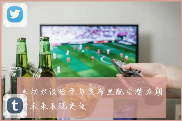 米切尔谈哈登与莫布里配合潜力期待未来表现更佳