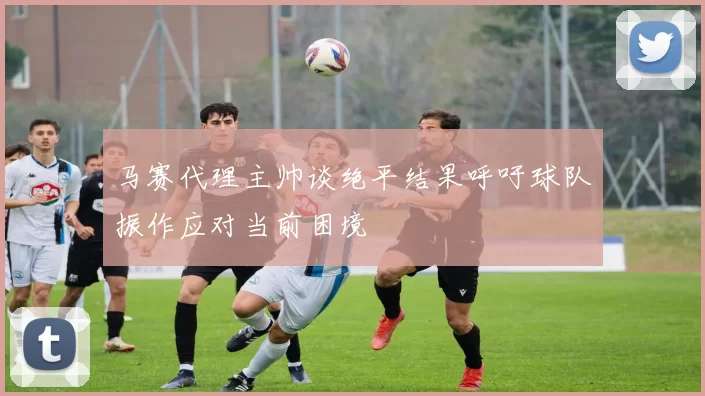 马赛代理主帅谈绝平结果呼吁球队振作应对当前困境