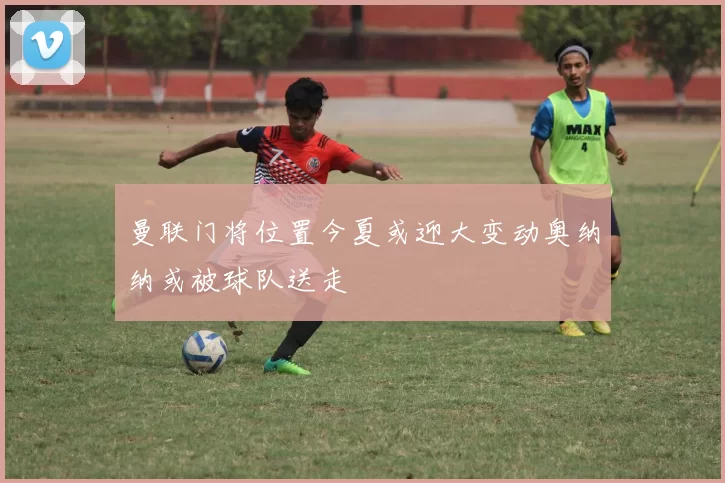 曼联门将位置今夏或迎大变动奥纳纳或被球队送走