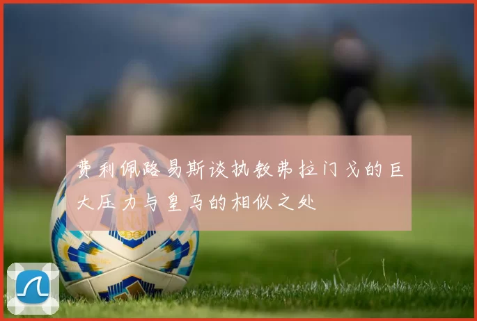 费利佩路易斯谈执教弗拉门戈的巨大压力与皇马的相似之处