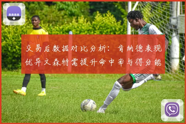 交易后数据对比分析：肯纳德表现优异文森特需提升命中率与得分能力